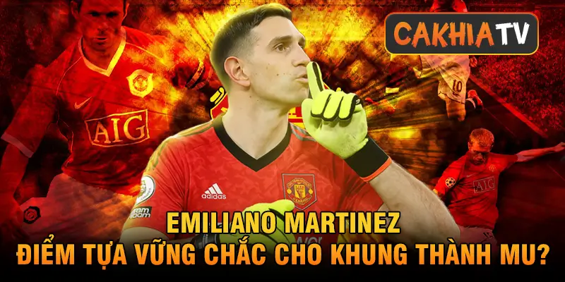 Emiliano Martinez – điểm tựa vững chắc cho khung thành MU?